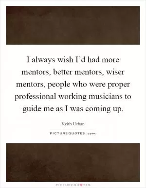 I always wish I’d had more mentors, better mentors, wiser mentors, people who were proper professional working musicians to guide me as I was coming up Picture Quote #1