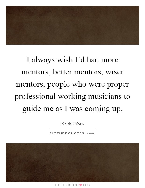 I always wish I'd had more mentors, better mentors, wiser mentors, people who were proper professional working musicians to guide me as I was coming up. Picture Quote #1