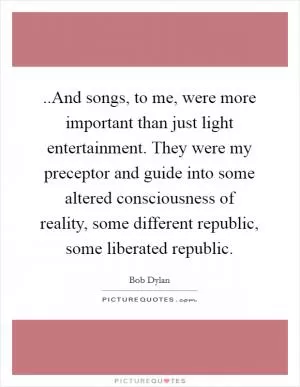 ..And songs, to me, were more important than just light entertainment. They were my preceptor and guide into some altered consciousness of reality, some different republic, some liberated republic Picture Quote #1