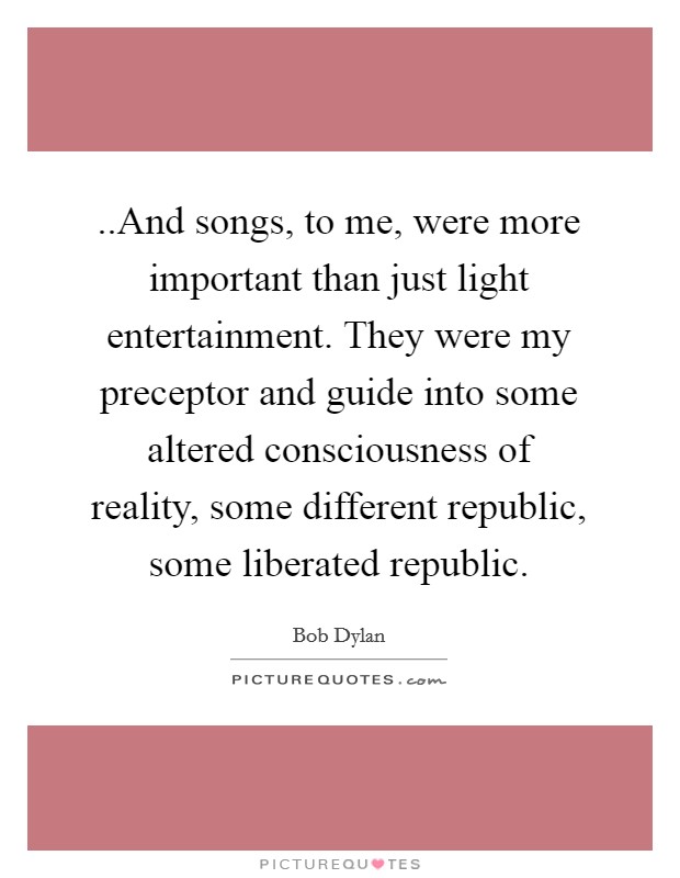 ..And songs, to me, were more important than just light entertainment. They were my preceptor and guide into some altered consciousness of reality, some different republic, some liberated republic. Picture Quote #1