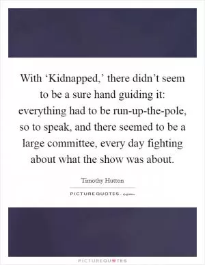 With ‘Kidnapped,’ there didn’t seem to be a sure hand guiding it: everything had to be run-up-the-pole, so to speak, and there seemed to be a large committee, every day fighting about what the show was about Picture Quote #1