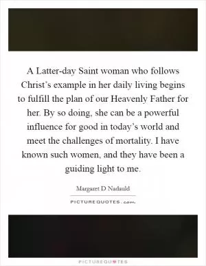 A Latter-day Saint woman who follows Christ’s example in her daily living begins to fulfill the plan of our Heavenly Father for her. By so doing, she can be a powerful influence for good in today’s world and meet the challenges of mortality. I have known such women, and they have been a guiding light to me Picture Quote #1