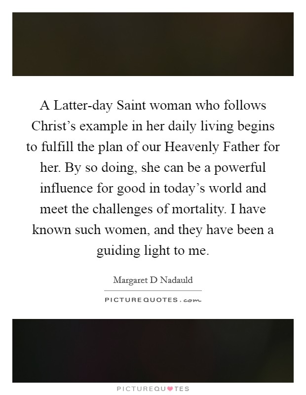 A Latter-day Saint woman who follows Christ's example in her daily living begins to fulfill the plan of our Heavenly Father for her. By so doing, she can be a powerful influence for good in today's world and meet the challenges of mortality. I have known such women, and they have been a guiding light to me. Picture Quote #1