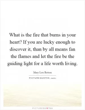 What is the fire that burns in your heart? If you are lucky enough to discover it, than by all means fan the flames and let the fire be the guiding light for a life worth living Picture Quote #1