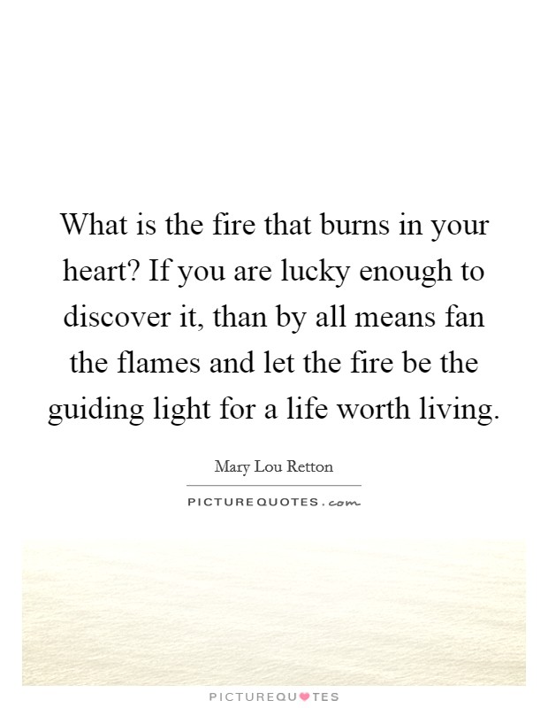 What is the fire that burns in your heart? If you are lucky enough to discover it, than by all means fan the flames and let the fire be the guiding light for a life worth living. Picture Quote #1