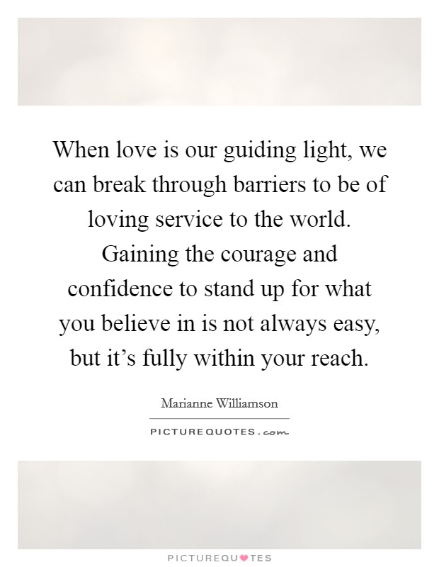 When love is our guiding light, we can break through barriers to be of loving service to the world. Gaining the courage and confidence to stand up for what you believe in is not always easy, but it's fully within your reach. Picture Quote #1