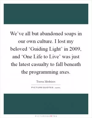 We’ve all but abandoned soaps in our own culture. I lost my beloved ‘Guiding Light’ in 2009, and ‘One Life to Live’ was just the latest casualty to fall beneath the programming axes Picture Quote #1