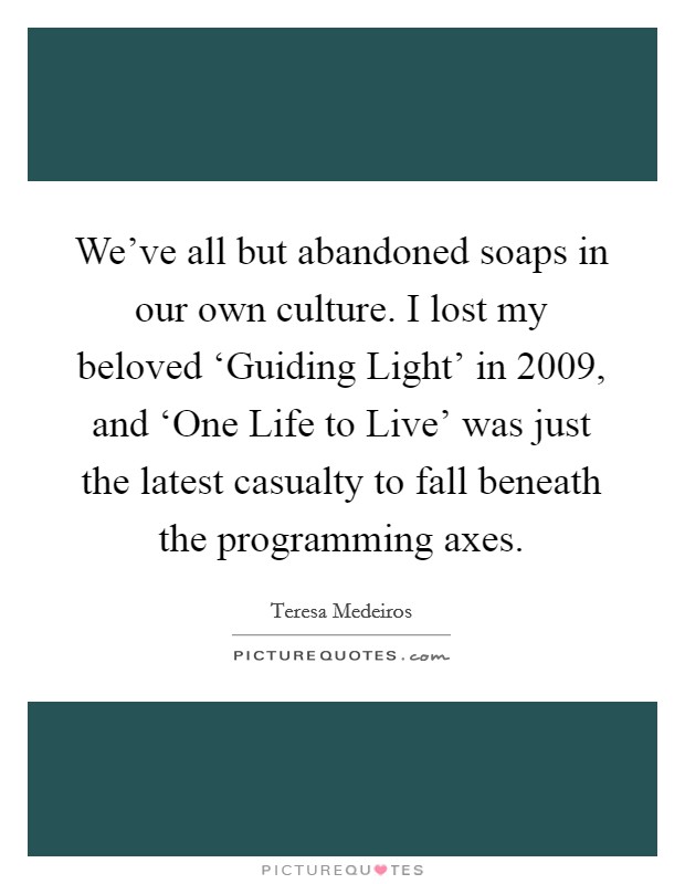 We've all but abandoned soaps in our own culture. I lost my beloved ‘Guiding Light' in 2009, and ‘One Life to Live' was just the latest casualty to fall beneath the programming axes. Picture Quote #1