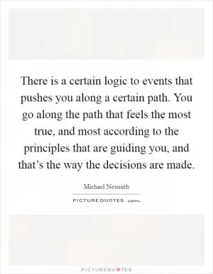There is a certain logic to events that pushes you along a certain path. You go along the path that feels the most true, and most according to the principles that are guiding you, and that’s the way the decisions are made Picture Quote #1