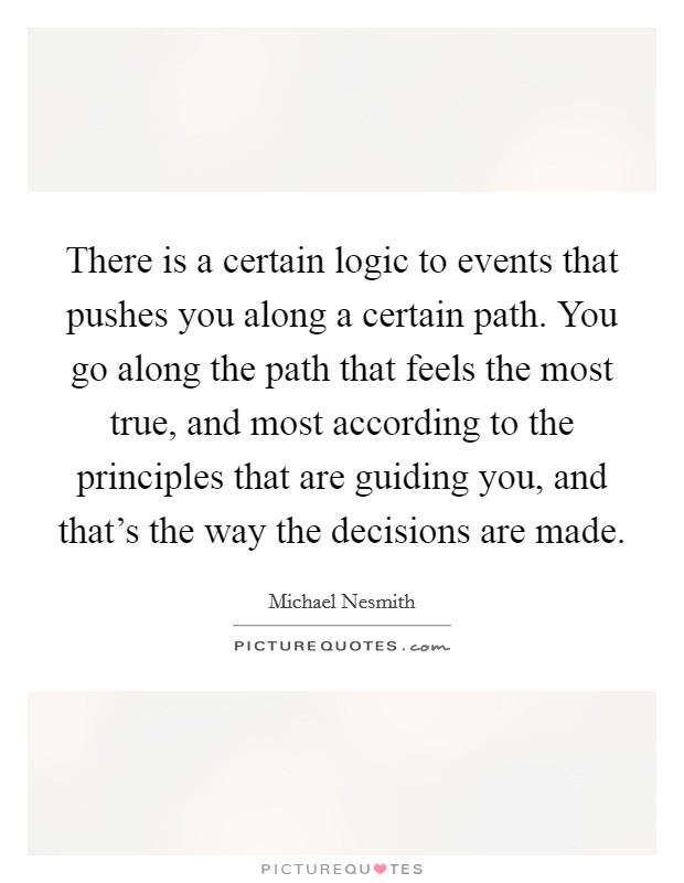 There is a certain logic to events that pushes you along a certain path. You go along the path that feels the most true, and most according to the principles that are guiding you, and that's the way the decisions are made. Picture Quote #1