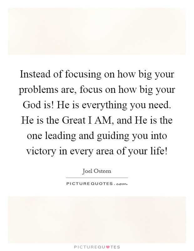 Instead of focusing on how big your problems are, focus on how big your God is! He is everything you need. He is the Great I AM, and He is the one leading and guiding you into victory in every area of your life! Picture Quote #1