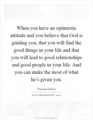 When you have an optimistic attitude and you believe that God is guiding you, that you will find the good things in your life and that you will lead to good relationships and good people in your life. And you can make the most of what he’s given you Picture Quote #1