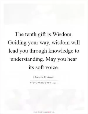 The tenth gift is Wisdom. Guiding your way, wisdom will lead you through knowledge to understanding. May you hear its soft voice Picture Quote #1
