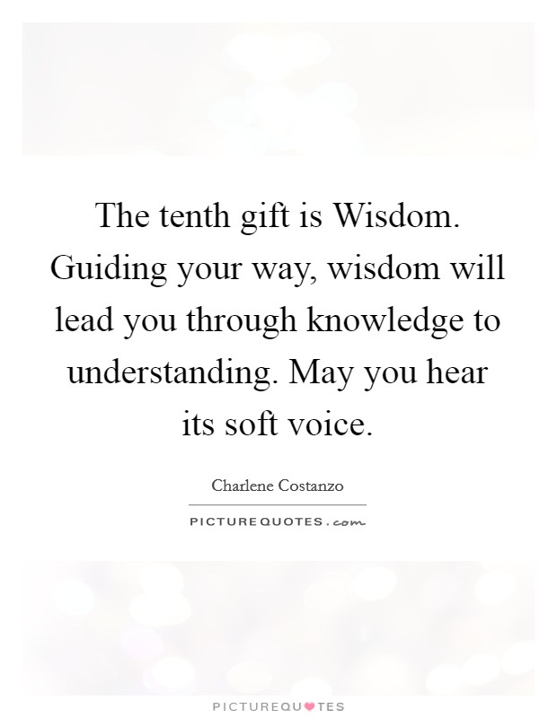 The tenth gift is Wisdom. Guiding your way, wisdom will lead you through knowledge to understanding. May you hear its soft voice. Picture Quote #1