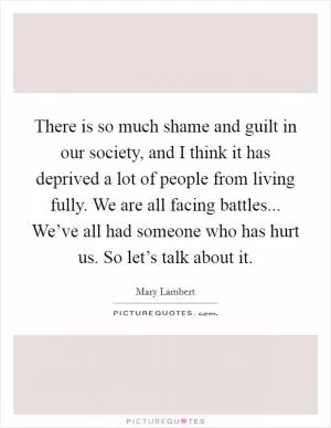 There is so much shame and guilt in our society, and I think it has deprived a lot of people from living fully. We are all facing battles... We’ve all had someone who has hurt us. So let’s talk about it Picture Quote #1