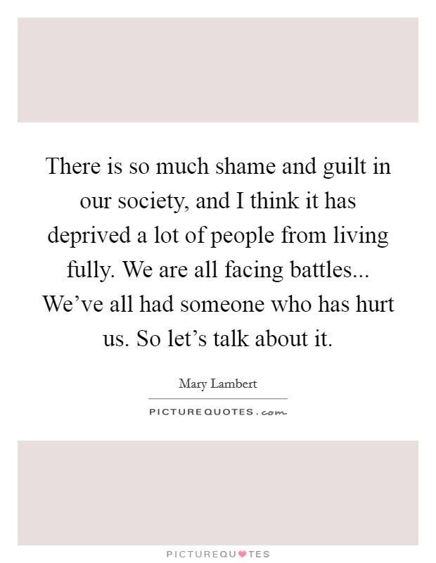 There is so much shame and guilt in our society, and I think it has deprived a lot of people from living fully. We are all facing battles... We've all had someone who has hurt us. So let's talk about it. Picture Quote #1