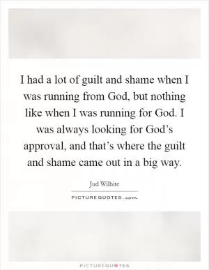 I had a lot of guilt and shame when I was running from God, but nothing like when I was running for God. I was always looking for God’s approval, and that’s where the guilt and shame came out in a big way Picture Quote #1