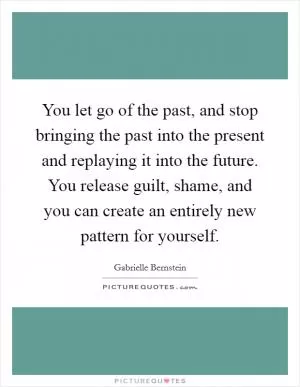 You let go of the past, and stop bringing the past into the present and replaying it into the future. You release guilt, shame, and you can create an entirely new pattern for yourself Picture Quote #1