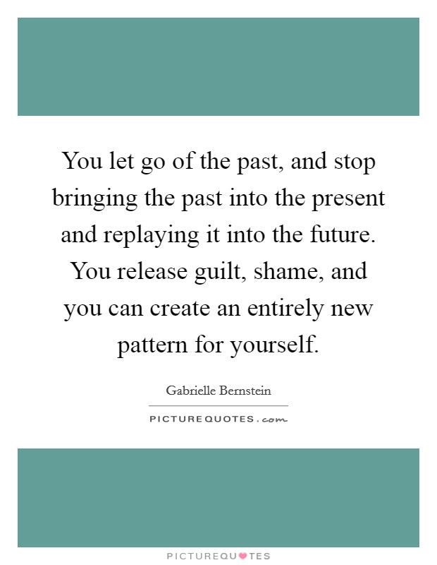 You let go of the past, and stop bringing the past into the present and replaying it into the future. You release guilt, shame, and you can create an entirely new pattern for yourself. Picture Quote #1