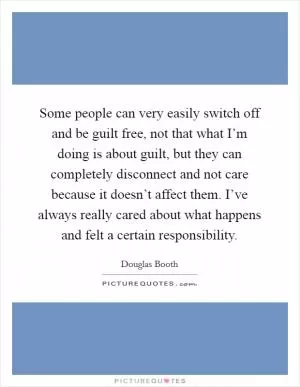 Some people can very easily switch off and be guilt free, not that what I’m doing is about guilt, but they can completely disconnect and not care because it doesn’t affect them. I’ve always really cared about what happens and felt a certain responsibility Picture Quote #1