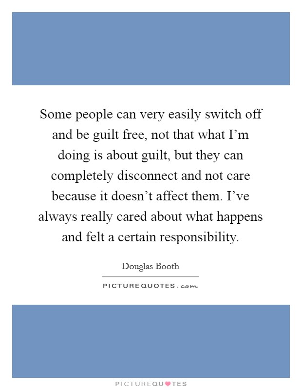Some people can very easily switch off and be guilt free, not that what I'm doing is about guilt, but they can completely disconnect and not care because it doesn't affect them. I've always really cared about what happens and felt a certain responsibility. Picture Quote #1