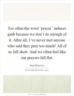 Too often the word ‘prayer’ induces guilt because we don’t do enough of it. After all, I’ve never met anyone who said they pray too much! All of us fall short. And we often feel like our prayers fall flat Picture Quote #1