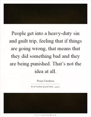 People get into a heavy-duty sin and guilt trip, feeling that if things are going wrong, that means that they did something bad and they are being punished. That’s not the idea at all Picture Quote #1