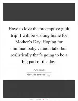 Have to love the preemptive guilt trip! I will be visiting home for Mother’s Day. Hoping for minimal baby cannon talk, but realistically that’s going to be a big part of the day Picture Quote #1