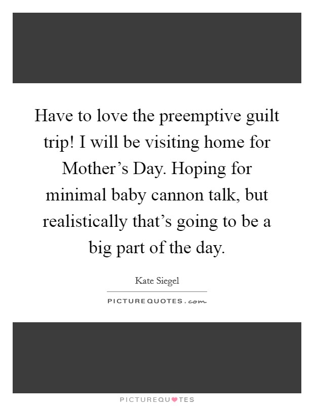 Have to love the preemptive guilt trip! I will be visiting home for Mother's Day. Hoping for minimal baby cannon talk, but realistically that's going to be a big part of the day. Picture Quote #1