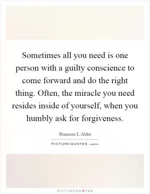 Sometimes all you need is one person with a guilty conscience to come forward and do the right thing. Often, the miracle you need resides inside of yourself, when you humbly ask for forgiveness Picture Quote #1