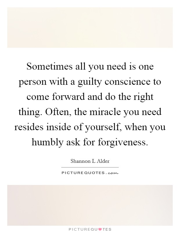 Sometimes all you need is one person with a guilty conscience to come forward and do the right thing. Often, the miracle you need resides inside of yourself, when you humbly ask for forgiveness. Picture Quote #1