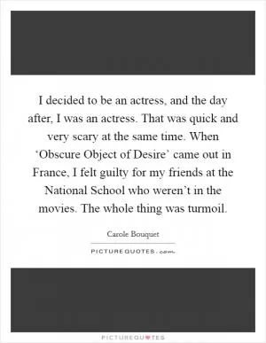 I decided to be an actress, and the day after, I was an actress. That was quick and very scary at the same time. When ‘Obscure Object of Desire’ came out in France, I felt guilty for my friends at the National School who weren’t in the movies. The whole thing was turmoil Picture Quote #1