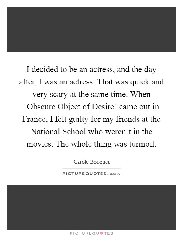 I decided to be an actress, and the day after, I was an actress. That was quick and very scary at the same time. When ‘Obscure Object of Desire' came out in France, I felt guilty for my friends at the National School who weren't in the movies. The whole thing was turmoil. Picture Quote #1
