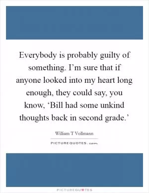 Everybody is probably guilty of something. I’m sure that if anyone looked into my heart long enough, they could say, you know, ‘Bill had some unkind thoughts back in second grade.’ Picture Quote #1