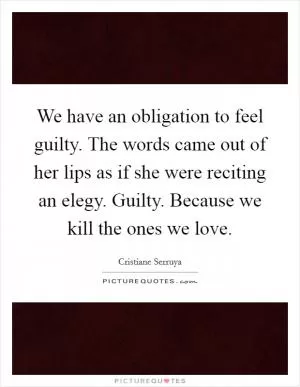 We have an obligation to feel guilty. The words came out of her lips as if she were reciting an elegy. Guilty. Because we kill the ones we love Picture Quote #1