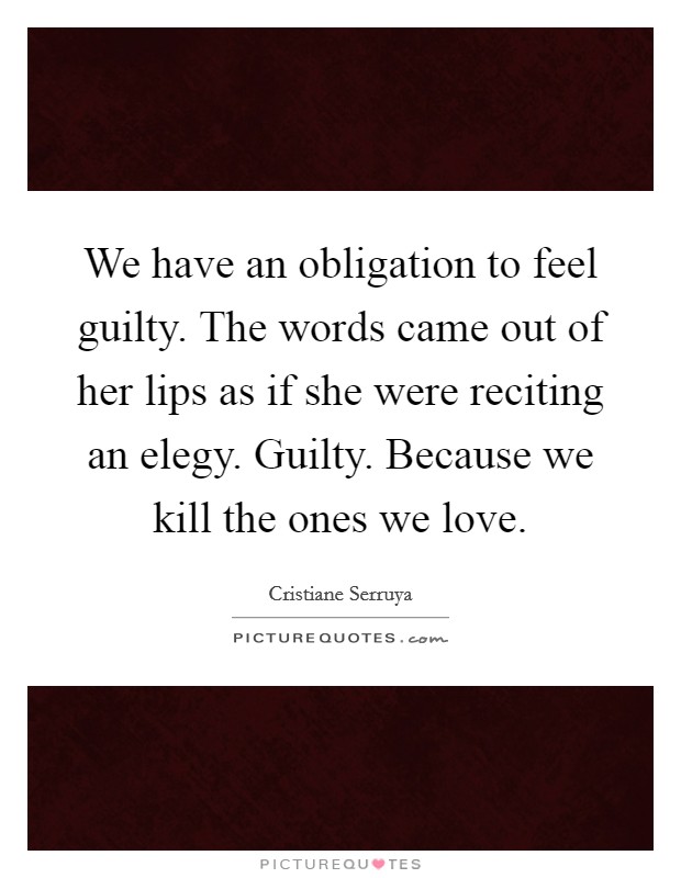 We have an obligation to feel guilty. The words came out of her lips as if she were reciting an elegy. Guilty. Because we kill the ones we love. Picture Quote #1