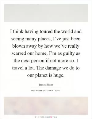 I think having toured the world and seeing many places, I’ve just been blown away by how we’ve really scarred our home. I’m as guilty as the next person if not more so. I travel a lot. The damage we do to our planet is huge Picture Quote #1