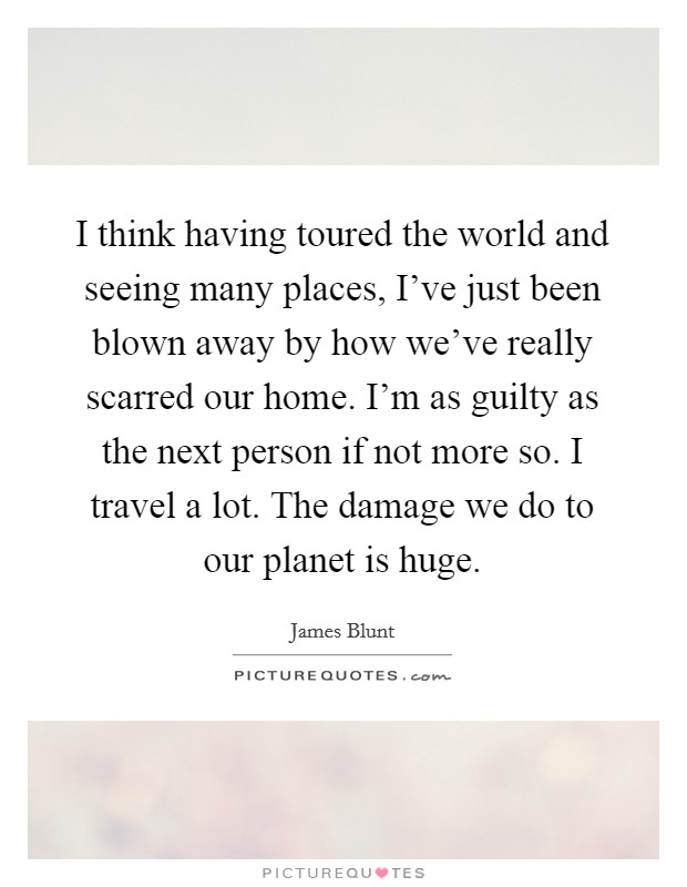 I think having toured the world and seeing many places, I've just been blown away by how we've really scarred our home. I'm as guilty as the next person if not more so. I travel a lot. The damage we do to our planet is huge. Picture Quote #1