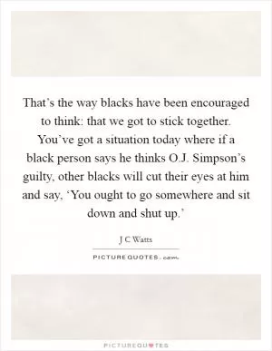 That’s the way blacks have been encouraged to think: that we got to stick together. You’ve got a situation today where if a black person says he thinks O.J. Simpson’s guilty, other blacks will cut their eyes at him and say, ‘You ought to go somewhere and sit down and shut up.’ Picture Quote #1