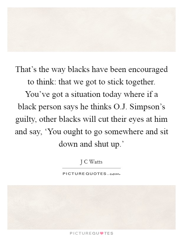 That's the way blacks have been encouraged to think: that we got to stick together. You've got a situation today where if a black person says he thinks O.J. Simpson's guilty, other blacks will cut their eyes at him and say, ‘You ought to go somewhere and sit down and shut up.' Picture Quote #1