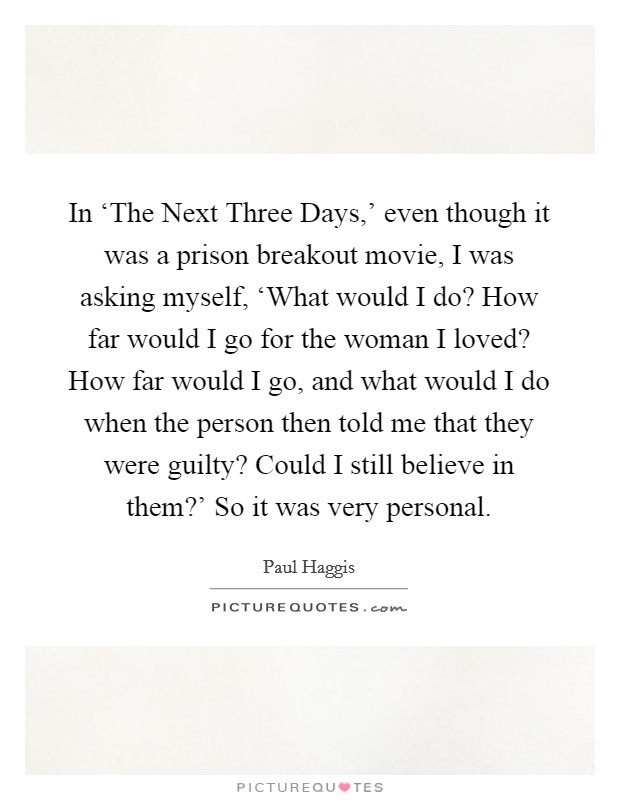 In ‘The Next Three Days,' even though it was a prison breakout movie, I was asking myself, ‘What would I do? How far would I go for the woman I loved? How far would I go, and what would I do when the person then told me that they were guilty? Could I still believe in them?' So it was very personal. Picture Quote #1