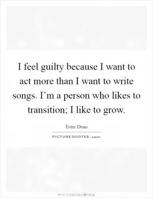 I feel guilty because I want to act more than I want to write songs. I’m a person who likes to transition; I like to grow Picture Quote #1