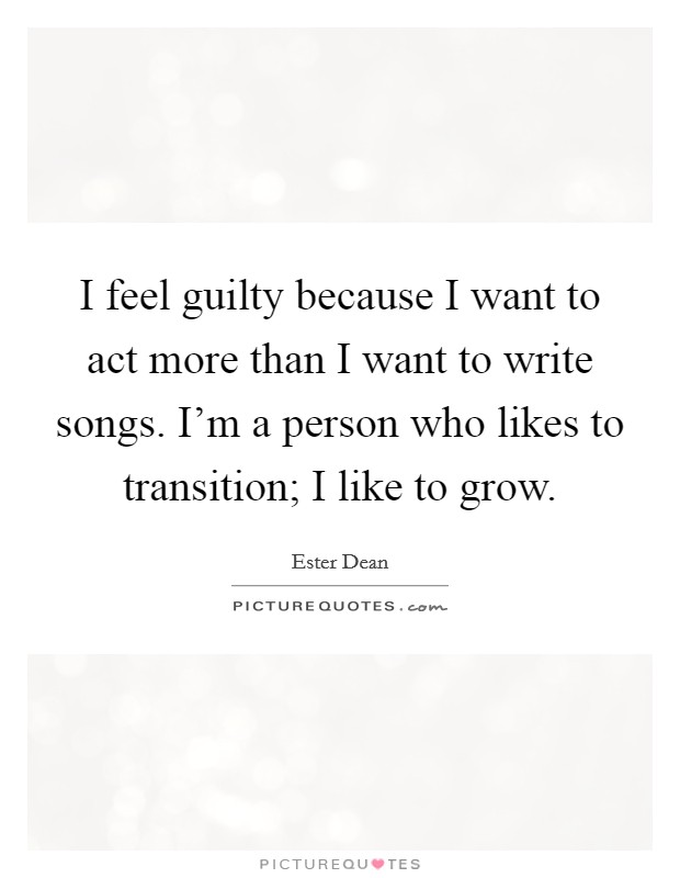 I feel guilty because I want to act more than I want to write songs. I'm a person who likes to transition; I like to grow. Picture Quote #1