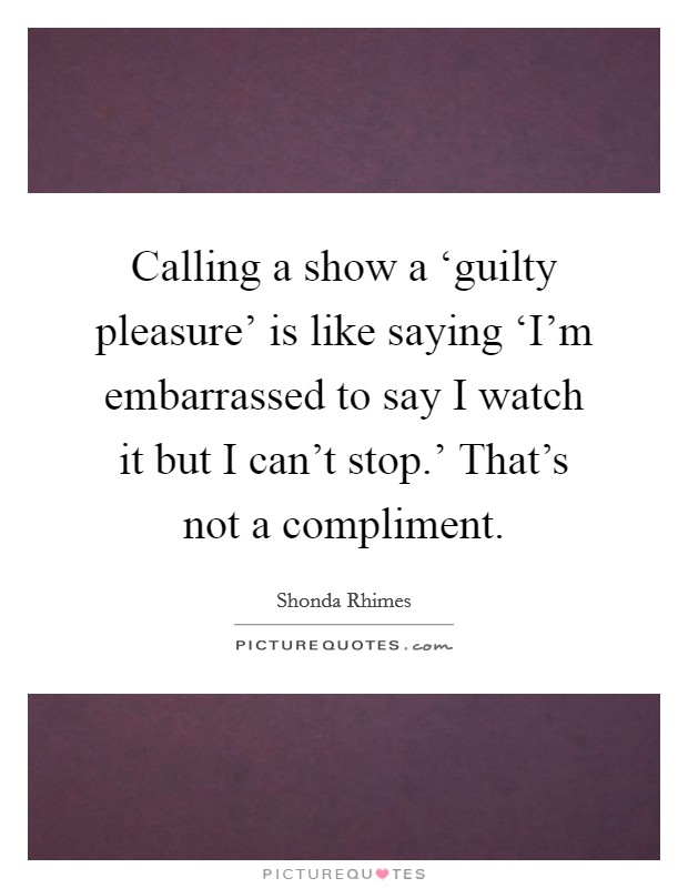 Calling a show a ‘guilty pleasure' is like saying ‘I'm embarrassed to say I watch it but I can't stop.' That's not a compliment. Picture Quote #1