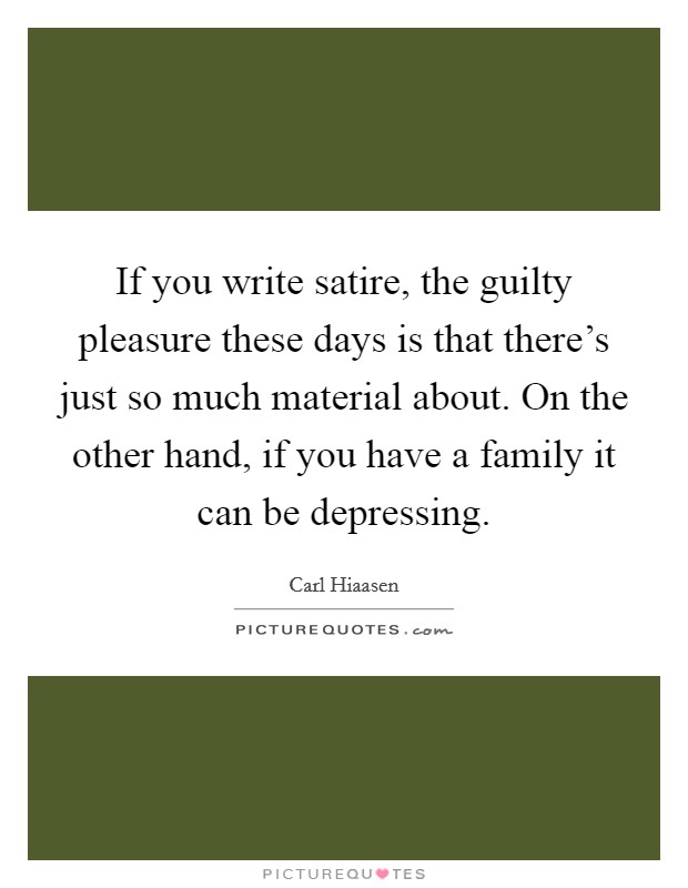 If you write satire, the guilty pleasure these days is that there's just so much material about. On the other hand, if you have a family it can be depressing. Picture Quote #1