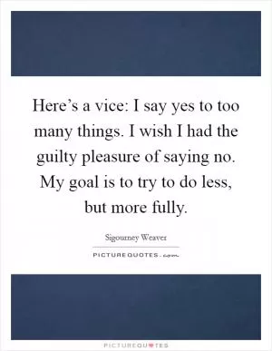 Here’s a vice: I say yes to too many things. I wish I had the guilty pleasure of saying no. My goal is to try to do less, but more fully Picture Quote #1