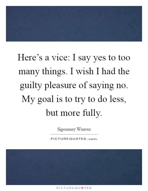 Here's a vice: I say yes to too many things. I wish I had the guilty pleasure of saying no. My goal is to try to do less, but more fully. Picture Quote #1