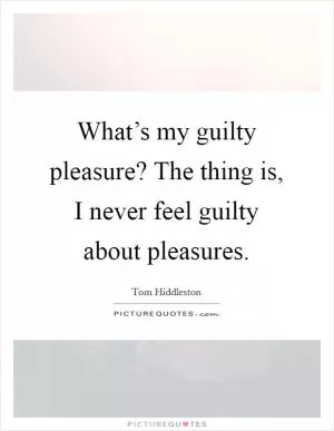 What’s my guilty pleasure? The thing is, I never feel guilty about pleasures Picture Quote #1