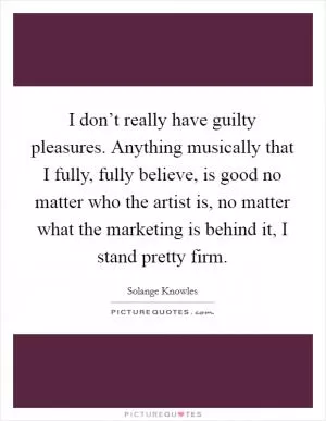 I don’t really have guilty pleasures. Anything musically that I fully, fully believe, is good no matter who the artist is, no matter what the marketing is behind it, I stand pretty firm Picture Quote #1