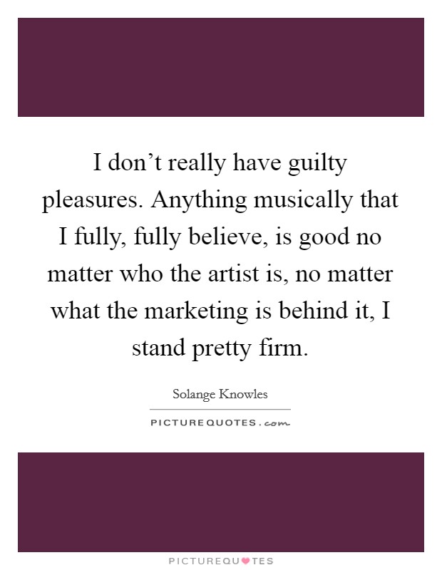 I don't really have guilty pleasures. Anything musically that I fully, fully believe, is good no matter who the artist is, no matter what the marketing is behind it, I stand pretty firm. Picture Quote #1